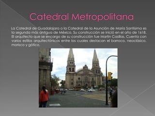 La Catedral de Guadalajara o la Catedral de la Asunción de María Santísima es
la segunda más antigua de México. Su construcción se inició en el año de 1618.
El arquitecto que se encargo de su construcción fue Martin Casillas. Cuenta con
varios estilos arquitectónicos entre los cuales destacan el barroco, neoclásico,
morisco y gótico.
 