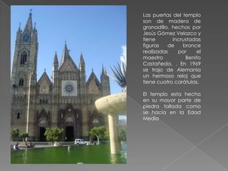 Las puertas del templo
son de madera de
granadillo, hechas por
Jesús Gómez Velazco y
tiene       incrustadas
figuras   de    bronce
realizadas    por    el
maestro          Benito
Castañeda. . En 1969
se trajo de Alemania
un hermoso reloj que
tiene cuatro carátulas.

El templo esta hecho
en su mayor parte de
piedra tallada como
se hacía en la Edad
Media
 