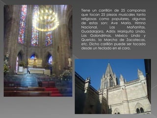 Tiene un carrillón de 25 campanas
que tocan 25 piezas musicales tanto
religiosas como populares, algunas
de estas son: Ave María, Himno
Nacional,         Las     Mañanitas,
Guadalajara, Adiós Mariquita Linda,
Las Golondrinas, México Lindo y
Querido, la Marcha de Zacatecas,
etc. Dicho carillón puede ser tocado
desde un teclado en el coro.
 