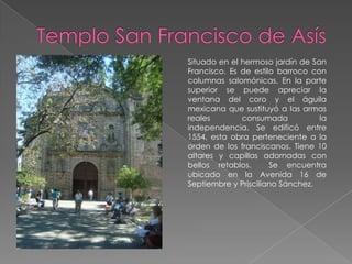 Situado en el hermoso jardín de San
Francisco. Es de estilo barroco con
columnas salomónicas. En la parte
superior se puede apreciar la
ventana del coro y el águila
mexicana que sustituyó a las armas
reales        consumada           la
independencia. Se edificó entre
1554, esta obra perteneciente a la
orden de los franciscanos. Tiene 10
altares y capillas adornadas con
bellos retablos.      Se encuentra
ubicado en la Avenida 16 de
Septiembre y Prisciliano Sánchez.
 