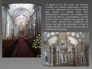 La iglesia es de tres naves, de arquería
cubierta de madera artesonada y lacería
y la más adornada de la ciudad. Tiene
diez altares y capillas muy bien
aderezadas y doradas con retablos muy
buenos de pintura y ensamblaje, y el altar
mayor tiene un retablo muy grande de
muy linda pintura con imágenes de
santos, de bulto de escoltaría, y toda la
capilla dorada, y el arco toral de alto a
bajo hasta las gradas
 