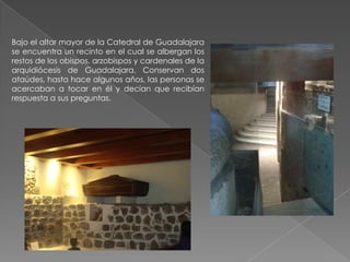 Bajo el altar mayor de la Catedral de Guadalajara
se encuentra un recinto en el cual se albergan los
restos de los obispos, arzobispos y cardenales de la
arquidiócesis de Guadalajara. Conservan dos
ataúdes, hasta hace algunos años, las personas se
acercaban a tocar en él y decían que recibían
respuesta a sus preguntas.
 