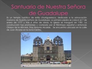 Es un templo católico de estilo churrigueresco, dedicado a la advocación
mariana de Nuestra Señora de Guadalupe. La primera piedra se colocó el 7 de
enero de 1777 y tras 4 años de obras, la iglesia se inauguró en 1781. La
construcción fue promovida y costeada por el filántropo español y entonces
Obispo de la diócesis, Fray Antonio Alcalde. Se encuentra ubicado en la calle
de Juan Álvarez en la Zona Centro.
 