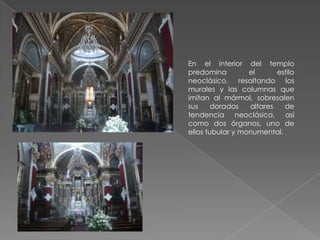 En el interior del templo
predomina         el      estilo
neoclásico, resaltando los
murales y las columnas que
imitan al mármol, sobresalen
sus     dorados   altares   de
tendencia neoclásica, así
como dos órganos, uno de
ellos tubular y monumental.
 