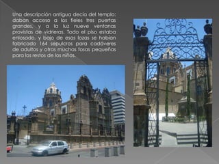 Una descripción antigua decía del templo:
daban acceso a los fieles tres puertas
grandes, y a la luz nueve ventanas
provistas de vidrieras. Todo el piso estaba
enlosado, y bajo de esas lozas se habían
fabricado 164 sepulcros para cadáveres
de adultos y otras muchas fosas pequeñas
para los restos de los niños.
 