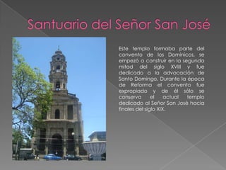 Este templo formaba parte del
convento de los Dominicos, se
empezó a construir en la segunda
mitad del siglo XVIII y fue
dedicado a la advocación de
Santo Domingo, Durante la época
de Reforma el convento fue
expropiado y de él sólo se
conserva       el    actual templo
dedicado al Señor San José hacia
finales del siglo XIX.
 