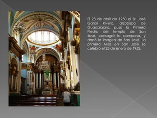 El 28 de abril de 1950 el Sr. José
Garibi Rivera, arzobispo de
Guadalajara, puso la Primera
Piedra del templo de San
José, consagró la campana, y
donó la imagen de San José. La
primera Misa en San José se
celebró el 25 de enero de 1952.
 