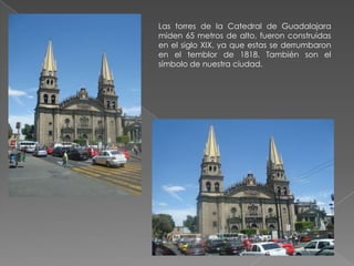 Las torres de la Catedral de Guadalajara
miden 65 metros de alto, fueron construidas
en el siglo XIX, ya que estas se derrumbaron
en el temblor de 1818. También son el
símbolo de nuestra ciudad.
 