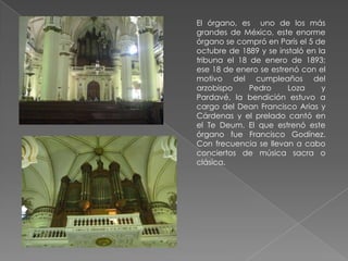 El órgano, es uno de los más
grandes de México, este enorme
órgano se compró en París el 5 de
octubre de 1889 y se instaló en la
tribuna el 18 de enero de 1893;
ese 18 de enero se estrenó con el
motivo del cumpleaños del
arzobispo     Pedro     Loza     y
Pardavé, la bendición estuvo a
cargo del Dean Francisco Arias y
Cárdenas y el prelado cantó en
el Te Deum. El que estrenó este
órgano fue Francisco Godínez.
Con frecuencia se llevan a cabo
conciertos de música sacra o
clásica.
 