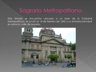 Este templo se encuentra ubicado a un lado de la Catedral
Metropolitana, se fundó el 14 de febrero de 1542 y su entrada principal
es sobre la calle de Morelos.
 