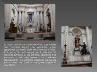 Su base consta de doce ventanas con vitrales
que ostentan figuras de apóstoles, están
separados por doce pares de columnas jónicas.
Es la parroquia más antigua de la Diócesis. Su
fachada principal es de cantera, aparecen tres
esculturas    que     representan   las   virtudes
teológicas: la Fe, Esperanza y Caridad. La cúpula
está cubierta de mosaico con figuras angulares
de colores.
 