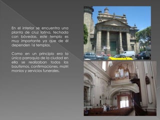 En el interior se encuentra una
planta de cruz latina, techada
con bóvedas, este templo es
muy importante ya que de él
dependen 16 templos.

Como en un principio era la
única parroquia de la ciudad en
ella se realizaban todos los
bautismos, confirmaciones, matri
monios y servicios funerales.
 