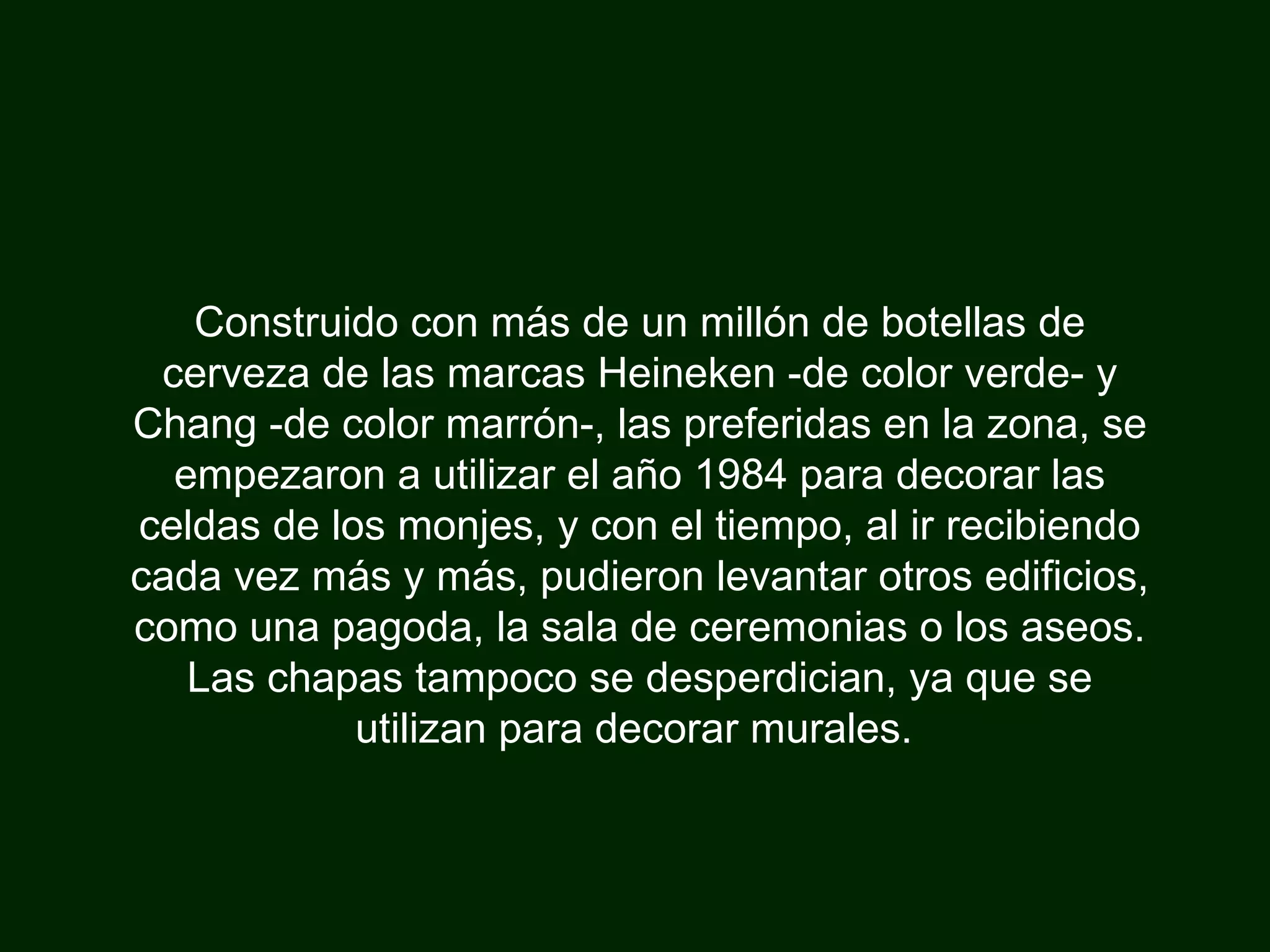 Construido con más de un millón de botellas de cerveza de las marcas Heineken -de color verde- y Chang -de color marrón-, las preferidas en la zona, se empezaron a utilizar el año 1984 para decorar las celdas de los monjes, y con el tiempo, al ir recibiendo cada vez más y más, pudieron levantar otros edificios, como una pagoda, la sala de ceremonias o los aseos. Las chapas tampoco se desperdician, ya que se utilizan para decorar murales.