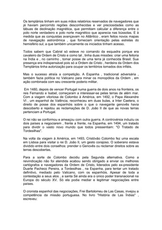 1
Os templários tinham em suas mãos relatórios reservados de navegadores que
já haviam percorrido regiões desconhecidas e ver preciosidades como as
tábuas de declinação magnética, que permitiam calcular a diferença entre o
polo norte verdadeiro e polo norte magnético que aparecia nas bússolas. E à
medida que as conquistas avançavam no Atlântico , eram feitos novos mapas
de navegação astronômica , que forneciam orientação pelas estrelas do
hemisfério sul, a que também unicamente os iniciados tinham acesso.
Todos sabem que Cabral só esteve no comando da esquadra porque era
cavaleiro da Ordem de Cristo e como tal , tinha duas missões: criar uma feitoria
na Índia e , no caminho , tomar posse de uma terra já conhecida Brasil. Sua
presença era indispensável pois só a Ordem de Cristo , herdeira da Ordem dos
Templários tinha autorização para ocupar os territórios tomados dos infiéis.
Mas o sucesso atraía a competição. A Espanha , tradicional adversária ,
também fazia política no Vaticano para minar os monopólios da Ordem , em
ação combinada com seu crescente poderio militar.
Em 1480, depois de vencer Portugal numa guerra de dois anos na fronteira, os
reis Fernando e Isabel, começaram a interessar-se pelas terras de além mar.
Com a viagem vitoriosa de Colombo à América, em 1492, o Papa Alexandre
VI , um espanhol de Valência, reconheceu em duas bulas, a Inter Caetera, o
direito de posse dos espanhóis sobre o que o navegante genovês havia
descoberto e rejeitou as reclamações de D. João II de que as novas terras
pertenciam a Portugal.
O rei não se conformou e ameaçou com outra guerra. A controvérsia induziu os
dois países a negociarem , frente a frente, na Espanha, em 1494, um tratado
para dividir o vasto novo mundo que todos pressentiam: "O Tratado de
Tordesilhas".
Na volta da viagem à América, em 1493, Cristóvão Colombo fez uma escala
em Lisboa para visitar o rei D. João II, um gesto corajoso. O soberano estava
dividido entre dois conselhos: prender o Genovês ou reclamar direitos sobre as
terras descobertas.
Para a sorte de Colombo decidiu pela Segunda alternativa. Como a
reivindicação não foi atendida acabou sendo obrigado a enviar os melhores
cartógrafos e navegadores da Ordem de Cristo, liderados pelo ex-presidente
Duarte Pacheco Pereira, a Tordesilhas , na Espanha, para tentar um tratado
definitivo, mediado pelo Vaticano, com os espanhóis. Apesar de toda a
contestação a seus atos , a santa Sé ainda era o único poder transnacional na
Europa do século XV. Só ela podia mediar e legitimar negociações entre
países.
O cronista espanhol das negociações, Frei Bartolomeu de Las Casas, invejou a
competência da missão portuguesa. No livro "História de Las Índias" ,
escreveu:
 