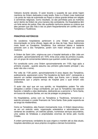1
Vaticano durante séculos. O autor levanta a suspeita de que ainda hajam
membros da Ordem dedicados à esta tarefa. Esta é a Ordem mais tradicional
( do ponto de vista de submissão ao Papa) e coloca grande ênfase em religião
e cerimônias religiosas. Como resultado, só são permitidas para as mulheres
servir dentro da Ordem de uma maneira não combatente. Os Hospitalários têm
um forte senso de justiça. Eles não auxiliarão nenhuma pessoa ou criatura que
eles pensem que são más e isto os põem freqüentemente em conflito com os
Templários e Teutônicos.
PRINCÍPIOS HISTÓRICOS
Os cavaleiros hospitalares pertencem à uma Ordem cuja poderosa
documentação os torna oficiais, legais até os dias de hoje. Seus tradicionais
rivais foram os Cavaleiros Templários. Sua estrutura básica é bastante
parecida com a dos Templários, porém com maior enfoque em saúde e
medicina.
A Ordem de Saint John, originou-se com o hospital dedicado a São João em
Jerusalém, aproximadamente em 1070, trinta anos antes da primeira cruzada,
por um grupo de comerciantes italianos que queriam cuidar dos peregrinos.
Foi constituída como uma Ordem aproximadamente em 1100, logo após a
primeira cruzada , quando assumiu seu primeiro grão-mestre principal ( seu
autor não cita o nome).
Por volta de 1126 porém, aproximadamente 8 anos depois dos Templários,
publicamente, apareceram como "Os Cavaleiros de Saint John", começando a
assumir um caráter crescentemente militar, que ficaria, com o tempo, mais
proeminente que o próprio serviço de hospital para o qual tinham sido
instituídos.
O autor cita aqui que em sua opinião, os Hospitalários podem Ter sido
obrigados a adotar o braço combatente, por que os Templários não estavam
fazendo o trabalho a eles destinados, dedicando-se a percorrer a Terra Santa,
em busca de relíquias Santas, em vez de proteger os peregrinos.
Os Hospitalários, juntos com os Templários e Teutônicos, tornaram-se o
exército principal e o poder financeiro da Terra Santa. Este poder expandiu-se
ao longo do mediterrâneo.
Como os Templários, eles ficaram imensamente ricos. A Ordem desenvolveu-
se em um exército vasto, organização eclesiástica e administrativa com
centenas de cavaleiros, um exército parado, numerosos serviços secundários,
uma cadeia de fortalezas e propriedades enormes de terras pelo mundo
Cristão.
A ordem permaneceu verdadeira às suas origens e mantém até os dias atuais,
hospitais atendidos por seus próprios cirurgiões e demais funcionários.
 