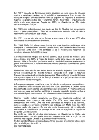 1
Em 1307, quando os Templários foram acusados de uma série de ofensas
contra a ortodoxia católica, os Hospitalários conseguiram ficar imunes de
qualquer estigma. Eles retiveram o favor do papado. Na Inglaterra e em outros
lugares, ex-propriedades dos Templários foram devolvidas - impulsionando
ainda mais suas riquezas. Depois de 1291, os Cavaleiros de São João
retiraram-se para Chipre.
Em 1309 eles estabeleceram sua sede na Ilha de Rhodes que governaram
como o principado privado. Eles ali permaneceram durante dois séculos e
resistiram a dois ataques dos turcos.
Em 1522, um terceiro ataque os forçou a abandonar a ilha e em 1530 eles
novamente estabeleceram-se em Malta.
Em 1565, Malta foi sitiada pelos turcos em uma tentativa ambiciosa para
conquistar o Mediterrâneo. Em uma defesa épica, 541 cavaleiros Hospitalários
e sargentos junto com 1500 soldados a pé e mercenários repeliram os
repetidos ataques de 30000 inimigos.
A derrota histórica infligida aos turcos, destruiu seus planos de invasão. Seis
anos depois, em 1571, a Frota da Ordem, junto com navios de guerra da
Áustria, Itália e Espanha, ganharam batalha naval de Levanto e quebraram o
poder marítimo turco. A frota dos Hospitalários foi premiada com créditos pelos
afundamentos.
No décimo sexto século eles eram ainda um exército supremo com poderes
navais considerável no mundo Cristão, contando com força e recursos
financeiros comparável à maioria das nações. Mas a reforma protestante tinha
começado a quebrar a força na Europa Católica, e a própria Ordem viu-se
fendida com novas convicções.
A Europa passou para uma idade nova de tolerância religiosa e mercantilismo.
Os cavaleiros ainda estavam em Malta em 1798, entretanto a Ordem havia
transformado-se em apenas uma sombra do que eles eram. A Freemason tinha
corroído as suas submissões católicas e quando Napoleão invadiu a ilha a
caminho do Egito, os cavaleiros não ofereceram nenhuma resistência.
Quando Horatio Nelson recapturou as ilhas, os cavaleiros puderam ali
restabelecer uma presença não oficial. Em 1834, uma base oficial era
estabelecida em Roma. Uma vez mais dedicados ao hospital e ao trabalho,
junto à saúde, os cavaleiros mantém sua fortaleza em Malta mas, não têm
nenhum poder de governo. De maneira muito interessante, foi considerado
seriamente a possibilidade de entregar Israel para os Hospitalários depois da
Segunda Guerra Mundial.
Do ponto de vista de direitos internacionais, os Cavaleiros de Malta são
encarados como um principado soberano independente, com a opção de um
assento nas Nações Unidas (o qual eles nunca ocuparam)
Podem ser identificadas embaixadas na África e países americanos latinos com
plenos privilégios diplomáticos.
OS TEUTÔNICOS
 