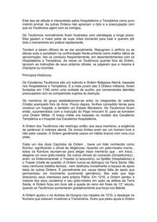 1
Este tipo de atitude é interpretado pelos Hospitalários e Templários como puro
instinto animal. As outras Ordens não apreciam o ódio e a preocupação com
que os Teutônicos agem com os inimigos.
Os Teutônicos normalmente ficam frustrados com estratégias a longo prazo.
Eles gastam a maior parte de suas vidas treinando para lutar e querem pôr
todo o treinamento em prática rapidamente.
Tendem a serem difíceis de se dar socialmente. Repugnam o artifício ou as
táticas sutis e acreditam na confrontação frente-a-frente como melhor tática de
aproximação. Isto os conduziu freqüentemente, em desentendimentos com os
Hospitalários e Templários. As vezes os Teutônicos quando fora da Ordem,
ignoram as instruções de seus próprios oficiais, se julgarem que a mesma é
imprópria ou incorreta.
Princípios Históricos:
Os Cavaleiros Teutônicos são um exército e Ordem Religiosa Alemã, baseada
nos Hospitalários e Templários. É a mais jovem das 3 Ordens militares, foram
fundadas em 1190 como uma unidade de auxílio, por comerciantes alemães
preocupados com os compatriotas sujeitos às doenças.
Os membros do grupo estabeleceram-se entre os integrantes do exército
Cristão acampado fora do Acre. Pouco depois, foi-lhes concedido terras para
construir um hospital, e também um Estado Monástico. Os Teutônicos foram
então, surpreendidos com a instrução do Papa Innocent III, para se tornarem
uma Ordem Militar. O braço militar era baseado no modelo dos Cavaleiros
Templários e o hospital nos Cavaleiros Hospitalários.
A Ordem dos Teutônicos não restringiu então, aos seus membros, a exigência
de pertencer à nobreza alemã. Os únicos limites eram ser um homem livre e
não estar casado. A Ordem geralmente usava um hábito branco com uma cruz
preta.
Cada um dos doze Capítulos da Ordem , havia um líder conhecido como
Komtur, significando o oficial da diligências. Quando um grão-mestre morria ,
todos os Komturs reuniam-se para eleger treze membros que , em troca ,
elegeria um novo grão-mestre. Os outros oficiais do comando (GrossKomtur) ,
eram: os Ordensmarshall, o Tressler (o tesoureiro), os Spittler (hospitalários) e
o Trapier (chefe de quartel). A Ordem nunca se distinguiu na Terra Santa. Não
lutou nenhuma batalha famosa , nem desfrutou inicialmente a riqueza de apoio
dada às outras Ordens. É parcialmente por causa dessa falta de apoio que
permaneceu um movimento puramente germânico; fato este que logo
direcionou seus interesses para própria Pátria. Em 1216, a Ordem perdeu a
maioria dos seus cavaleiros e seu grão-mestre em ação na defesa da Terra
Santa. A Ordem ficou em Acre até a queda do reino em finais do 13° século,
quando os Teutônicos aumentaram gradativamente sua força nos Balcãs.
A Ordem ajudou o rei Andrew da Hungria nos meados de 1210, a desalojar os
Kumans que estavam invadindo a Transilvânia. Outro que pediu ajuda à Ordem
 