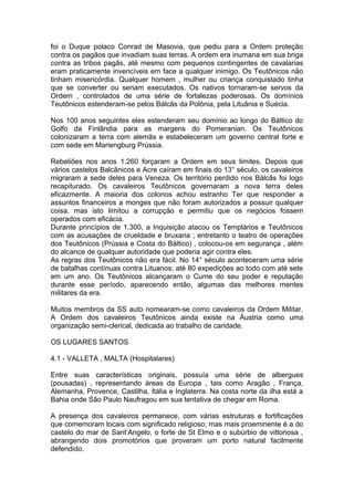 1
foi o Duque polaco Conrad de Masovia, que pediu para a Ordem proteção
contra os pagãos que invadiam suas terras. A ordem era inumana em sua briga
contra as tribos pagãs, até mesmo com pequenos contingentes de cavalarias
eram praticamente invencíveis em face a qualquer inimigo. Os Teutônicos não
tinham misericórdia. Qualquer homem , mulher ou criança conquistado tinha
que se converter ou seriam executados. Os nativos tornaram-se servos da
Ordem , controlados de uma série de fortalezas poderosas. Os domínios
Teutônicos estenderam-se pelos Bálcãs da Polônia, pela Lituânia e Suécia.
Nos 100 anos seguintes eles estenderam seu domínio ao longo do Báltico do
Golfo da Finlândia para as margens do Pomeranian. Os Teutônicos
colonizaram a terra com alemãs e estabeleceram um governo central forte e
com sede em Mariengburg Prússia.
Rebeliões nos anos 1.260 forçaram a Ordem em seus limites. Depois que
vários castelos Balcãnicos e Acre caíram em finais do 13° século, os cavaleiros
migraram a sede deles para Veneza. Os território perdido nos Bálcãs foi logo
recapiturado. Os cavaleiros Teutônicos governaram a nova terra deles
eficazmente. A maioria dos colonos achou estranho Ter que responder a
assuntos financeiros a monges que não foram autorizados a possuir qualquer
coisa, mas isto limitou a corrupção e permitiu que os negócios fossem
operados com eficácia.
Durante princípios de 1.300, a Inquisição atacou os Templários e Teutônicos
com as acusações de crueldade e bruxaria ; entretanto o teatro de operações
dos Teutônicos (Prússia e Costa do Báltico) , colocou-os em segurança , além
do alcance de qualquer autoridade que poderia agir contra eles.
As regras dos Teutônicos não era fácil. No 14° século aconteceram uma série
de batalhas contínuas contra Lituanos; até 80 expedições ao todo com até sete
em um ano. Os Teutônicos alcançaram o Cume do seu poder e reputação
durante esse período, aparecendo então, algumas das melhores mentes
militares da era.
Muitos membros da SS auto nomearam-se como cavaleiros da Ordem Militar.
A Ordem dos cavaleiros Teutônicos ainda existe na Áustria como uma
organização semi-clerical, dedicada ao trabalho de caridade.
OS LUGARES SANTOS
4.1 - VALLETA , MALTA (Hospitalares)
Entre suas características originais, possuía uma série de albergues
(pousadas) , representando áreas da Europa , tais como Aragão , França,
Alemanha, Provence, Castilha, Itália e Inglaterra. Na costa norte da ilha está a
Bahia onde São Paulo Naufragou em sua tentativa de chegar em Roma.
A presença dos cavaleiros permanece, com várias estruturas e fortificações
que comemoram locais com significado religioso; mas mais proeminente é a do
castelo do mar de Sant’Angelo, o forte de St Elmo e o subúrbio de vittoriosa ,
abrangendo dois promotórios que proveram um porto natural facilmente
defendido.
 