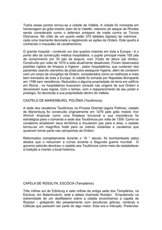 1
Todos esses pontos tornou-se a cidade de Valleta. A cidade foi nomeada em
homenagem ao grão-mestre Jean de la Valette, veterano do ataque de Rhodes
sendo considerado como o defensor próspero de malta contra os Turcos
Otomanos. No chão de um quarto estão 375 tabletes (lajotas) de mármore ,
cada uma ricamente decorada e registrando as ações da Ordem. Este quarto é
conhecido o mausoléu de cavalheirismo.
O grande hospital - contendo um dos quartos maiores em toda a Europa - é o
ponto alto da construção médica hospitalária. o pupilo principal mede 185 pés
de comprimento por 35 pés de largura, com 31pés de altura (pé direito).
Construído por volta de 1570 e está atualmente desativado. Foram observados
padrões rígidos de limpeza e higiene , pelos hospitalários, que cuidaram dos
pacientes usando utensílios de prata para assegurar higiene, além de contarem
com um corpo de cirurgiões da Ordem, considerados como os melhores e mais
bem treinados de toda a Europa. A cidade foi tomada por Napoleão Bonaparte
em 1798 sem resistência. Reduzidos a alguma propriedade de terra em edifício
em Roma , os hospitalários buscaram consolo nas origens de sua Ordem e
devolveram suas regras. Com o tempo, com o reaparecimento de seu poder e
prestígio, foi devolvida a sua propriedade dentro de Valleta.
CASTELO DE MARIENBURG, POLÔNIA (Teutônicos)
A sede dos cavaleiros Teutônicos na Prússia Oriental (agora Polônia), castelo
de Marienburg foi construído originalmente em 1276 pelo grão mestre Von
Winrich Kniprode como uma fortaleza funcional e sua importância foi
estratégica para o comando e sede dos Teutônicos por volta de 1309. Como os
cavaleiros ampliaram seus territórios e trouxeram paz para a área, o castelo
tornou-se um magnífico hotel para os nobres visitantes e cavaleiros que
quiseram tomar parte nas campanhas da Ordem.
Reformados completamente durante o 19 ° século, foi bombardeado pelos
aliados que o reduziram a ruínas durante a Segunda guerra mundial. O
governo polonês devolveu o castelo aos Teutônicos como meio de restabelecer
a tradição e manter o local histórico.
CAPELA DE ROSSLYN, ESCÓCIA (Templários)
Três milhas sul de Edinburg e sete milhas da antiga sede dos Templários, na
Escócia, em Balantrodoch, está a aldeia chamada Rosslyn. Empoleirado na
extremidade de um desfiladeiro sobre a cidade encontramos a capela de
Rosslyn - gotejando tão pesadamente com esculturas góticas, nórdicas e
Célticas que parecem ser parte de algo maior. Esta era a intenção. Pretendia-
 