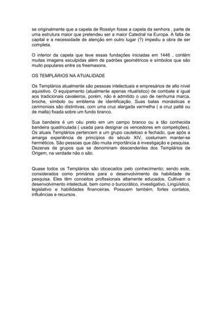 1
se originalmente que a capela de Rosslyn fosse a capela da senhora , parte de
uma estrutura maior que pretendeu ser a maior Catedral na Europa. A falta de
capital e a necessidade de atenção em outro lugar (?) impediu a obra de ser
completa.
O interior da capela que teve essas fundações iniciadas em 1446 , contém
muitas imagens esculpidas além de padrões geométricos e símbolos que são
muito populares entre os freemasons.
OS TEMPLÁRIOS NA ATUALIDADE
Os Templários atualmente são pessoas intelectuais e empresários de alto nível
aquisitivo. O equipamento (atualmente apenas ritualístico) de combate é igual
aos tradicionais cavaleiros, porém, não é admitido o uso de nenhuma marca,
broche, símbolo ou emblema de identificação. Suas batas monásticas e
cerimoniais são distintivas, com uma cruz alargada vermelha ( a cruz patté ou
de malta) fixada sobre um fundo branco.
Sua bandeira é um céu preto em um campo branco ou a tão conhecida
bandeira quadriculada ( usada para designar os vencedores em competições).
Os atuais Templários pertencem a um grupo cauteloso e fechado, que após a
amarga experiência de princípios do século XIV, costumam manter-se
herméticos. São pessoas que dão muita importância à investigação e pesquisa.
Dezenas de grupos que se denominam descendentes dos Templários de
Origem, na verdade não o são.
Quase todos os Templários são obcecados pelo conhecimento; sendo este,
considerados como primários para o desenvolvimento da habilidade de
pesquisa. Eles têm conceitos profissionais altamente educados. Cultivam o
desenvolvimento intelectual, bem como o burocrático, investigativo. Lingüístico,
legislativo e habilidades financeiras. Possuem também, fortes contatos,
influências e recursos.
 