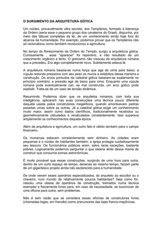 1
O SURGIMENTO DA ARQUITETURA GÓTICA
Um núcleo, provavelmente ultra secreto, dos Templários, formado à liderança
da Ordem (seria esse o pequeno grupo dos cavaleiros do Graal), dispunha, por
meio das tábuas completas da lei, de um conhecimento ainda hoje fora do
alcance da humanidade. Por exemplo, podemos provar que os Templários não
só racionalizou como também revolucionou a agricultura.
No tempo do florescimento da Ordem do Templo, surgiu a arquitetura gótica.
Curiosamente , esse "aparecer" foi repentino, e não resultado de um
crescimento orgânico e lento. O goticismo não cresceu da arquitetura romana
que a precedeu. Era algo completamente novo. Subitamente estava lá.
A arquitetura romana baseia-se numa força que age de cima para baixo; a
cúpula redonda pressiona com seu peso os muros e estabiliza dessa maneira a
construção. Os arcos pontudos da catedral gótica baseiam-se exatamente no
princípio contrário: a pressão age de baixo para cima. Enquanto uma cúpula
romana pode eventualmente cair, se mal construída, um arco gótico pode
explodir. Trata-se de um caso de tensão dinâmica.
Resumindo. Podemos dizer que os arquitetos romanos, com toda sua
inteligência, aplicaram nas suas construções uma técnica pouco diferente
daquela usada pelos construtores megalíticos, quando amontoavam pedras
pesadas umas sobre as outras. Já a catedral gótica exige um conhecimento
muito maior, assim como dados científicos, tradicionalmente recebidos ou
geometricamente calculados e recalculados constantemente. Isso superava
amplamente os conhecimentos daquela época.
Além da arquitetura e agricultura, um outro fato é válido também para o campo
financeiro.
Os monarcas estavam constantemente sem dinheiro. As cidades eram
pequenas e o núcleo de habitantes também; a igreja protegia cuidadosamente
seu tesouro. Os funcionários públicos eram, salvo raras exceções, bastante
pobres. Logicamente podemos perguntar o que estaria atrás dessa mania de
construir que consumia somas astronômicas.
É muito provável que essas construções, surgindo de uma hora para outra,
dentro de um curto espaço de tempo, dezenas ao mesmo tempo, faziam parte
de um gigantesco projeto ainda não esclarecido para a humanidade.
De onde vieram esses operários especializados, do arquiteto ao escultor ou o
chaveiro, num mundo de relativamente poucos habitantes? Seja como for,
nasceu uma classe de operários de construção, treinados numa técnica
exemplar e fisicamente livres para, em caso de necessidade, se locomover de
uma oficina para outra, sem problemas.
Não é sem razão que se considera essas oficinas de construtores livres
(chamadas loges, em francês) como precursores das lojas franco-maçônicas.
 