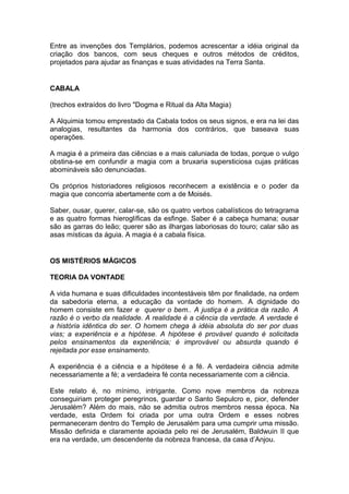 1
Entre as invenções dos Templários, podemos acrescentar a idéia original da
criação dos bancos, com seus cheques e outros métodos de créditos,
projetados para ajudar as finanças e suas atividades na Terra Santa.
CABALA
(trechos extraídos do livro "Dogma e Ritual da Alta Magia)
A Alquimia tomou emprestado da Cabala todos os seus signos, e era na lei das
analogias, resultantes da harmonia dos contrários, que baseava suas
operações.
A magia é a primeira das ciências e a mais caluniada de todas, porque o vulgo
obstina-se em confundir a magia com a bruxaria supersticiosa cujas práticas
abomináveis são denunciadas.
Os próprios historiadores religiosos reconhecem a existência e o poder da
magia que concorria abertamente com a de Moisés.
Saber, ousar, querer, calar-se, são os quatro verbos cabalísticos do tetragrama
e as quatro formas hieroglíficas da esfinge. Saber é a cabeça humana; ousar
são as garras do leão; querer são as ilhargas laboriosas do touro; calar são as
asas místicas da águia. A magia é a cabala física.
OS MISTÉRIOS MÁGICOS
TEORIA DA VONTADE
A vida humana e suas dificuldades incontestáveis têm por finalidade, na ordem
da sabedoria eterna, a educação da vontade do homem. A dignidade do
homem consiste em fazer e querer o bem.. A justiça é a prática da razão. A
razão é o verbo da realidade. A realidade é a ciência da verdade. A verdade é
a história idêntica do ser. O homem chega à idéia absoluta do ser por duas
vias; a experiência e a hipótese. A hipótese é provável quando é solicitada
pelos ensinamentos da experiência; é improvável ou absurda quando é
rejeitada por esse ensinamento.
A experiência é a ciência e a hipótese é a fé. A verdadeira ciência admite
necessariamente a fé; a verdadeira fé conta necessariamente com a ciência.
Este relato é, no mínimo, intrigante. Como nove membros da nobreza
conseguiriam proteger peregrinos, guardar o Santo Sepulcro e, pior, defender
Jerusalém? Além do mais, não se admitia outros membros nessa época. Na
verdade, esta Ordem foi criada por uma outra Ordem e esses nobres
permaneceram dentro do Templo de Jerusalém para uma cumprir uma missão.
Missão definida e claramente apoiada pelo rei de Jerusalém, Baldwuin II que
era na verdade, um descendente da nobreza francesa, da casa d’Anjou.
 