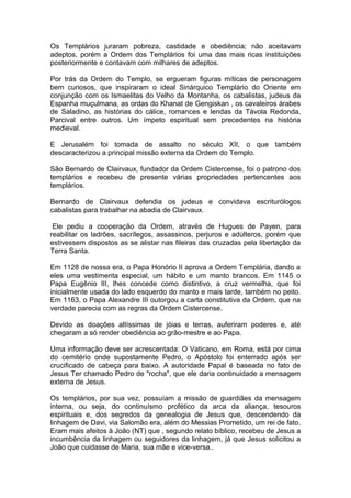 1
Os Templários juraram pobreza, castidade e obediência; não aceitavam
adeptos, porém a Ordem dos Templários foi uma das mais ricas instituições
posteriormente e contavam com milhares de adeptos.
Por trás da Ordem do Templo, se ergueram figuras míticas de personagem
bem curiosos, que inspiraram o ideal Sinárquico Templário do Oriente em
conjunção com os Ismaelitas do Velho da Montanha, os cabalistas, judeus da
Espanha muçulmana, as ordas do Khanat de Gengiskan , os cavaleiros árabes
de Saladino, as histórias do cálice, romances e lendas da Távola Redonda,
Parcival entre outros. Um ímpeto espiritual sem precedentes na história
medieval.
E Jerusalém foi tomada de assalto no século XII, o que também
descaracterizou a principal missão externa da Ordem do Templo.
São Bernardo de Clairvaux, fundador da Ordem Cistercense, foi o patrono dos
templários e recebeu de presente várias propriedades pertencentes aos
templários.
Bernardo de Clairvaux defendia os judeus e convidava escriturólogos
cabalistas para trabalhar na abadia de Clairvaux.
Ele pediu a cooperação da Ordem, através de Hugues de Payen, para
reabilitar os ladrões, sacrílegos, assassinos, perjuros e adúlteros, porém que
estivessem dispostos as se alistar nas fileiras das cruzadas pela libertação da
Terra Santa.
Em 1128 de nossa era, o Papa Honório II aprova a Ordem Templária, dando a
eles uma vestimenta especial, um hábito e um manto brancos. Em 1145 o
Papa Eugênio III, lhes concede como distintivo, a cruz vermelha, que foi
inicialmente usada do lado esquerdo do manto e mais tarde, também no peito.
Em 1163, o Papa Alexandre III outorgou a carta constitutiva da Ordem, que na
verdade parecia com as regras da Ordem Cistercense.
Devido as doações altíssimas de jóias e terras, auferiram poderes e, até
chegaram a só render obediência ao grão-mestre e ao Papa.
Uma informação deve ser acrescentada: O Vaticano, em Roma, está por cima
do cemitério onde supostamente Pedro, o Apóstolo foi enterrado após ser
crucificado de cabeça para baixo. A autoridade Papal é baseada no fato de
Jesus Ter chamado Pedro de "rocha", que ele daria continuidade a mensagem
externa de Jesus.
Os templários, por sua vez, possuíam a missão de guardiães da mensagem
interna, ou seja, do continuísmo profético da arca da aliança, tesouros
espirituais e, dos segredos da genealogia de Jesus que, descendendo da
linhagem de Davi, via Salomão era, além do Messias Prometido, um rei de fato.
Eram mais afeitos à João (NT) que , segundo relato bíblico, recebeu de Jesus a
incumbência da linhagem ou seguidores da linhagem, já que Jesus solicitou a
João que cuidasse de Maria, sua mãe e vice-versa..
 