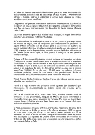 1
A Ordem do Templo era constituída de vários graus e a mais importante foi a
dos cavaleiros, descendentes de alta estirpe em sua maioria. Tinham também
clérigos ( bispos, padres e diáconos) e outras duas classes de irmãos
servidores, os criados e artífices.
Chegaram a ser grandes financistas e banqueiros internacionais, cuja riquezas
chegaram a o seu apogeu no século XIII. Seu papel na Igreja pode ser avaliado
pelo fato de haver representantes nos Concílios da Igreja católica (Troyes,
Latão, Lyon).
Devido ao extremo sigilo de sua missão e sua iniciação, os leigos atribuíam as
mais horríveis práticas e histórias infundadas.
Após a tomada de Jerusalém pelos sarracenos (muçulmanos que negociavam,
no período de trégua, com os templários, pois acreditavam ser prudente Ter
algum dinheiro investido com os cristãos para o caso de que os avatares da
guerra pudessem terminar em alguma espécie de pacto com os europeus) em
1291, adveio a queda do reino latino; o quartel general da Ordem foi transferida
da Cidade Santa para Chipre, e Paris passou à categoria de seu principal
centro na Europa.
Embora a Ordem tenha sido abalada em sua razão de ser quando o túmulo de
Cristo passou para os muçulmanos, ainda era poderosamente rica e, a corte da
França além do Papa deviam dinheiro a eles e passaram a ser cobiçados pelo
rei francês, Felipe, o Belo. Esse rei confiscou os haveres dos lombardos e
judeus e os expulsou do país. Os templários corriam perigo pois o imenso
patrimônio (150.000 florins de ouro, 10.000 casa ou solares, inúmeras
fortalezas, pratarias, vasos de ouro, entre outras preciosidades. Trinta mil
simpatizantes em 9.000 comendadorias entre Palestina, Antióquia,
Tripoli, França, Sicília, Inglaterra, Escócia, Irlanda etc. Isto era apenas o que o
rei sabia , em seu território.
Felipe e o Papa fizeram uma perigosa cilada, ajudada por opositores que,
interessados na desmoralização da Ordem, contra ela, levantou graves
acusações.
Em 13 de outubro de 1307, numa Sexta feira, mandou prender todos os
templários e seu grão-mestre, Jacques de Molay, os quais, submetidos à
inquisição, foram por estes, acusados de hereges. Por meio de inomináveis
torturas físicas, infligidas a ferro e fogo, foram arrancados desses infelizes as
mais contraditórias confissões.
O Papa, desejoso de aniquilar a Ordem, mantendo a hegemonia da Igreja de S.
Pedro, e livrar-se da dívida, convocou o Concílio de Viena em 1311, com esse
fim mas não conseguiu. Convocou um outro, porém privado em 22 de
novembro de 1312 e aboliu a Ordem, conquanto admitindo a falta de provas
das acusações. As riquezas da Ordem foram confiscadas em benefício da
Ordem de São João, mas é certo que uma grossa parcela foi parar nos cofres
franceses de Felipe, o Belo.
 