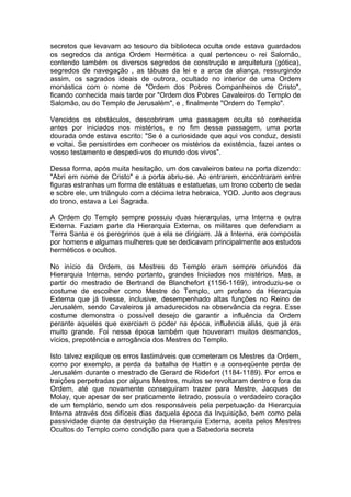 1
secretos que levavam ao tesouro da biblioteca oculta onde estava guardados
os segredos da antiga Ordem Hermética a qual pertenceu o rei Salomão,
contendo também os diversos segredos de construção e arquitetura (gótica),
segredos de navegação , as tábuas da lei e a arca da aliança, ressurgindo
assim, os sagrados ideais de outrora, ocultado no interior de uma Ordem
monástica com o nome de "Ordem dos Pobres Companheiros de Cristo",
ficando conhecida mais tarde por "Ordem dos Pobres Cavaleiros do Templo de
Salomão, ou do Templo de Jerusalém", e , finalmente "Ordem do Templo".
Vencidos os obstáculos, descobriram uma passagem oculta só conhecida
antes por iniciados nos mistérios, e no fim dessa passagem, uma porta
dourada onde estava escrito: "Se é a curiosidade que aqui vos conduz, desisti
e voltai. Se persistirdes em conhecer os mistérios da existência, fazei antes o
vosso testamento e despedi-vos do mundo dos vivos".
Dessa forma, após muita hesitação, um dos cavaleiros bateu na porta dizendo:
"Abri em nome de Cristo" e a porta abriu-se. Ao entrarem, encontraram entre
figuras estranhas um forma de estátuas e estatuetas, um trono coberto de seda
e sobre ele, um triângulo com a décima letra hebraica, YOD. Junto aos degraus
do trono, estava a Lei Sagrada.
A Ordem do Templo sempre possuiu duas hierarquias, uma Interna e outra
Externa. Faziam parte da Hierarquia Externa, os militares que defendiam a
Terra Santa e os peregrinos que a ela se dirigiam. Já a Interna, era composta
por homens e algumas mulheres que se dedicavam principalmente aos estudos
herméticos e ocultos.
No início da Ordem, os Mestres do Templo eram sempre oriundos da
Hierarquia Interna, sendo portanto, grandes Iniciados nos mistérios. Mas, a
partir do mestrado de Bertrand de Blanchefort (1156-1169), introduziu-se o
costume de escolher como Mestre do Templo, um profano da Hierarquia
Externa que já tivesse, inclusive, desempenhado altas funções no Reino de
Jerusalém, sendo Cavaleiros já amadurecidos na observância da regra. Esse
costume demonstra o possível desejo de garantir a influência da Ordem
perante aqueles que exerciam o poder na época, influência aliás, que já era
muito grande. Foi nessa época também que houveram muitos desmandos,
vícios, prepotência e arrogância dos Mestres do Templo.
Isto talvez explique os erros lastimáveis que cometeram os Mestres da Ordem,
como por exemplo, a perda da batalha de Hattin e a conseqüente perda de
Jerusalém durante o mestrado de Gerard de Ridefort (1184-1189). Por erros e
traições perpetradas por alguns Mestres, muitos se revoltaram dentro e fora da
Ordem, até que novamente conseguiram trazer para Mestre, Jacques de
Molay, que apesar de ser praticamente iletrado, possuía o verdadeiro coração
de um templário, sendo um dos responsáveis pela perpetuação da Hierarquia
Interna através dos difíceis dias daquela época da Inquisição, bem como pela
passividade diante da destruição da Hierarquia Externa, aceita pelos Mestres
Ocultos do Templo como condição para que a Sabedoria secreta
 