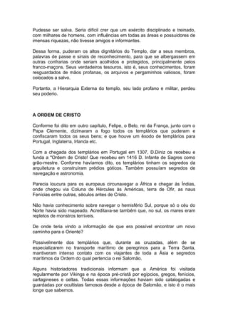 1
Pudesse ser salva. Seria difícil crer que um exército disciplinado e treinado,
com milhares de homens, com influências em todas as áreas e possuidores de
imensas riquezas, não tivesse amigos e informantes.
Dessa forma, puderam os altos dignitários do Templo, dar a seus membros,
palavras de passe e sinais de reconhecimento, para que se albergassem em
outras confrarias onde seriam acolhidos e protegidos, principalmente pelos
franco-maçons. Seus verdadeiros tesouros, isto é, seus conhecimentos, foram
resguardados de mãos profanas, os arquivos e pergaminhos valiosos, foram
colocados a salvo.
Portanto, a Hierarquia Externa do templo, seu lado profano e militar, perdeu
seu poderio.
A ORDEM DE CRISTO
Conforme foi dito em outro capítulo, Felipe, o Belo, rei da França, junto com o
Papa Clemente, dizimaram a fogo todos os templários que puderam e
confiscaram todos os seus bens; e que houve um êxodo de templários para
Portugal, Inglaterra, Irlanda etc.
Com a chegada dos templários em Portugal em 1307, D.Diniz os recebeu e
funda a "Ordem de Cristo! Que recebeu em 1416 D. Infante de Sagres como
grão-mestre. Conforme havíamos dito, os templários tinham os segredos da
arquitetura e construíram prédios góticos. Também possuíam segredos de
navegação e astronomia.
Parecia loucura para os europeus circunavegar a África e chegar às Índias,
onde chegou via Coluna de Hércules às Américas, terra de Ofir, as naus
Fenícias entre outras, séculos antes de Cristo.
Não havia conhecimento sobre navegar o hemisfério Sul, porque só o céu do
Norte havia sido mapeado. Acreditava-se também que, no sul, os mares eram
repletos de monstros terríveis.
De onde teria vindo a informação de que era possível encontrar um novo
caminho para o Oriente?
Possivelmente dos templários que, durante as cruzadas, além de se
especializarem no transporte marítimo de peregrinos para a Terra Santa,
mantiveram intenso contato com os viajantes de toda a Ásia e segredos
marítimos da Ordem do qual pertencia o rei Salomão.
Alguns historiadores tradicionais informam que a América foi visitada
regularmente por Vikings e na época pré-cristã por egípcios, gregos, fenícios,
cartagineses e celtas. Todas essas informações haviam sido catalogadas e
guardadas por ocultistas famosos desde a época de Salomão, e isto é o mais
longe que sabemos.
 