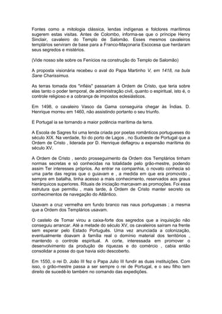 1
Fontes como a mitologia clássica, lendas indígenas e folclores marítimos
sugerem estas visitas. Antes de Colombo, informa-se que o príncipe Henry
Sinclair, cavaleiro do Templo de Salomão. Esses mesmos cavaleiros
templários serviram de base para a Franco-Maçonaria Escocesa que herdaram
seus segredos e mistérios.
(Vide nosso site sobre os Fenícios na construção do Templo de Salomão)
A proposta visionária recebeu o aval do Papa Martinho V, em 1418, na bula
Sane Charissimus.
As terras tomada dos "infiéis" passariam à Ordem de Cristo, que teria sobre
elas tanto o poder temporal, de administração civil, quanto o espiritual, isto é, o
controle religioso e a cobrança de impostos eclesiásticos.
Em 1498, o cavaleiro Vasco da Gama conseguiria chegar às Índias. D.
Henrique morreu em 1460, não assistindo portanto o seu triunfo.
E Portugal ia se tornando a maior potência marítima da terra.
A Escola de Sagres foi uma lenda criada por poetas românticos portugueses do
século XIX. Na verdade, foi do porto de Lagos , no Sudoeste de Portugal que a
Ordem de Cristo , liderada por D. Henrique deflagrou a expansão marítima do
século XV.
A Ordem de Cristo , sendo prosseguimento da Ordem dos Templários tinham
normas secretas e só conhecidas na totalidade pelo grão-mestre, podendo
assim Ter interesses próprios. Ao entrar na companhia, o novato conhecia só
uma parte das regras que o guiavam e , a medida em que era promovido ,
sempre em batalha, tinha acesso a mais conhecimento, reservados aos graus
hierárquicos superiores. Rituais de iniciação marcavam as promoções. Foi essa
estrutura que permitiu , mais tarde, à Ordem de Cristo manter secreto os
conhecimentos de navegação do Atlântico.
Usavam a cruz vermelha em fundo branco nas naus portuguesas ; a mesma
que a Ordem dos Templários usavam.
O castelo de Tomar virou a caixa-forte dos segredos que a inquisição não
conseguiu arrancar. Até a metade do século XV, os cavaleiros saíram na frente
sem esperar pelo Estado Português. Uma vez anunciada a colonização,
eventualmente doavam à família real o domínio material dos territórios ,
mantendo o controle espiritual. A corte, interessada em promover o
desenvolvimento da produção de riquezas e do comércio , cabia então
consolidar a posse do que havia sido descoberto.
Em 1550, o rei D. João III fez o Papa Julio III fundir as duas instituições. Com
isso, o grão-mestre passa a ser sempre o rei de Portugal, e o seu filho tem
direito de sucedê-lo também no comando das expedições.
 