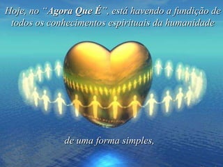 Hoje, no “ Agora Que É ”, está havendo a fundição de todos os conhecimentos espirituais da humanidade de uma forma simples,   