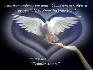 transformando-os em uma “Consciência Coletiva” do verdadeiro Amor Incondicional em nossos  “Tempos Atuais”,  