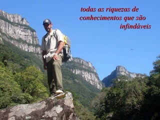 todas as riquezas de  conhecimentos que são  infindáveis  