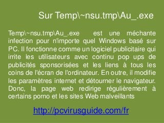 Sur Temp~nsu.tmpAu_.exe
Temp~nsu.tmpAu_.exe est une méchante
infection pour n'importe quel Windows basé sur
PC. Il fonctionne comme un logiciel publicitaire qui
irrite les utilisateurs avec continu pop ups de
publicités sponsorisées et les liens à tous les
coins de l'écran de l'ordinateur. En outre, il modifie
les paramètres internet et détourner le navigateur.
Donc, la page web redirige régulièrement à
certains porno et les sites Web malveillants
http://pcvirusguide.com/fr
 