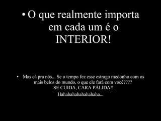 O que realmente importa em cada um é o INTERIOR! Mas cá pra nós... Se o tempo fez esse estrago medonho com os mais belos do mundo, o que ele fará com você???? SE CUIDA, CARA PÁLIDA!! Hahahahahahahahaha...