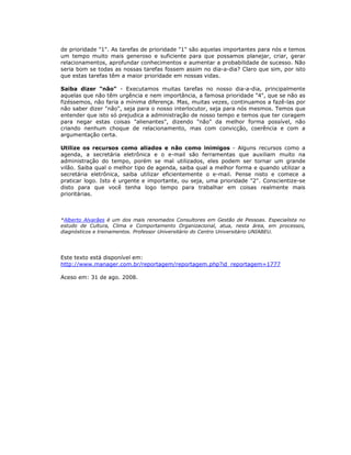 de prioridade "1". As tarefas de prioridade "1" são aquelas importantes para nós e temos
um tempo muito mais generoso e suficiente para que possamos planejar, criar, gerar
relacionamentos, aprofundar conhecimentos e aumentar a probabilidade de sucesso. Não
seria bom se todas as nossas tarefas fossem assim no dia-a-dia? Claro que sim, por isto
que estas tarefas têm a maior prioridade em nossas vidas.

Saiba dizer "não" - Executamos muitas tarefas no nosso dia-a-dia, principalmente
aquelas que não têm urgência e nem importância, a famosa prioridade "4", que se não as
fizéssemos, não faria a mínima diferença. Mas, muitas vezes, continuamos a fazê-las por
não saber dizer "não", seja para o nosso interlocutor, seja para nós mesmos. Temos que
entender que isto só prejudica a administração de nosso tempo e temos que ter coragem
para negar estas coisas "alienantes", dizendo "não" da melhor forma possível, não
criando nenhum choque de relacionamento, mas com convicção, coerência e com a
argumentação certa.

Utilize os recursos como aliados e não como inimigos - Alguns recursos como a
agenda, a secretária eletrônica e o e-mail são ferramentas que auxiliam muito na
administração do tempo, porém se mal utilizados, eles podem ser tornar um grande
vilão. Saiba qual o melhor tipo de agenda, saiba qual a melhor forma e quando utilizar a
secretária eletrônica, saiba utilizar eficientemente o e-mail. Pense nisto e comece a
praticar logo. Isto é urgente e importante, ou seja, uma prioridade "2". Conscientize-se
disto para que você tenha logo tempo para trabalhar em coisas realmente mais
prioritárias.



*Alberto Alvarães é um dos mais renomados Consultores em Gestão de Pessoas. Especialista no
estudo de Cultura, Clima e Comportamento Organizacional, atua, nesta área, em processos,
diagnósticos e treinamentos. Professor Universitário do Centro Universitário UNIABEU.




Este texto está disponível em:
http://www.manager.com.br/reportagem/reportagem.php?id_reportagem=1777

Aceso em: 31 de ago. 2008.
 