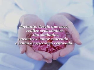 Portanto, desejo que você,  realize seus sonhos ...tão sonhados, encontre o amor esperado,  e tenha a esperança renovada. 