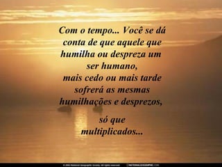 Com o tempo... Você se dá
 conta de que aquele que
humilha ou despreza um
      ser humano,
 mais cedo ou mais tarde
   sofrerá as mesmas
humilhações e desprezos,
         só que
     multiplicados...
 