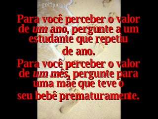 Para você perceber o valor de  um ano , pergunte a um estudante que repetiu de ano. Para você perceber o valor de  um mês , pergunte para uma mãe que teve o seu bebê prematuramente. 
