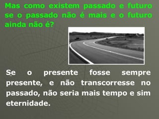 Mas como existem passado e futuro se o passado não é mais e o futuro ainda não é? Se o presente fosse sempre presente, e não transcorresse no passado, não seria mais tempo e sim eternidade.