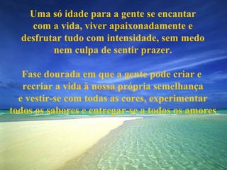 Uma só idade para a gente se encantar
    com a vida, viver apaixonadamente e
  desfrutar tudo com intensidade, sem medo
         nem culpa de sentir prazer.

   Fase dourada em que a gente pode criar e
   recriar a vida à nossa própria semelhança
  e vestir-se com todas as cores, experimentar
todos os sabores e entregar-se a todos os amores
 