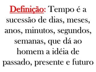Definição: Tempo é a
sucessão de dias, meses,
anos, minutos, segundos,
semanas, que dá ao
homem a idéia de
passado, presente e futuro
 