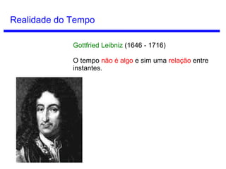 Conceitos de Tempo
Tempo como ilusão
Se consideramos a série A, entramos em
contradição:
A passagem do tempo na série A significa a
mudança do futuro em presente e do presente
em passado.
No entanto, todo instante da série A sempre é
passado, presente e futuro simultaneamente
(Hoje é hoje, mas também é o ontem de
amanhã e o amanhã de ontem).
Se também não há mudança na série A e o
tempo exige mudança, então a existência do
tempo é absurda.
John McTaggart
(1866 - 1925)
 