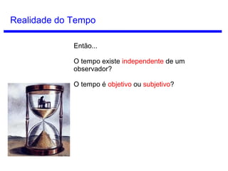 Conceitos de Tempo
Tempo como ilusão
McTaggart partiu de dois modos possíveis de
pensar o tempo:
Série B (Tempo Estático): Podemos pensar
no tempo como algo permanente. Assim,
pensamos cada instante sempre como anterior
ou posterior em relação a outro.
Série A (Tempo Dinâmico): Pensamos no
tempo como algo não permanente, onde os
instantes mudam de futuro para presente e de
presente para passado.
John McTaggart
(1866 - 1925)
 