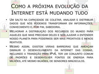 COMO A PRÓXIMA EVOLUÇÃO DA 
INTERNET ESTÁ MUDANDO TUDO 
• UM SALTO NA CAPACIDADE DE COLETAR, ANALISAR E DISTRIBUIR 
DADOS QUE NÓS PODEMOS TRANSFORMAR EM INFORMAÇÕES, 
CONHECIMENTO E, POR FIM, SABEDORIA. 
• MELHORAR A DISTRIBUIÇÃO DOS RECURSOS DO MUNDO PARA 
AQUELES QUE MAIS PRECISAM DELES E NOS AJUDAR A ENTENDER 
NOSSO PLANETA PARA PODERMOS SER MAIS PROATIVOS E MENOS 
REATIVOS. 
• MESMO ASSIM, EXISTEM VÁRIAS BARREIRAS QUE AMEAÇAM 
DIMINUIR O DESENVOLVIMENTO DA INTERNET DAS COISAS, 
INCLUINDO A TRANSIÇÃO PARA IPV6, TER UM CONJUNTO COMUM 
DE PADRÕES E DESENVOLVER FONTES DE ENERGIA PARA 
MILHÕES, ATÉ MESMO BILHÕES, DE SENSORES MINÚSCULOS. 
 