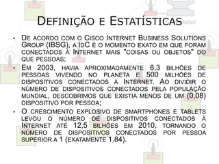 DEFINIÇÃO E ESTATÍSTICAS 
• DE ACORDO COM O CISCO INTERNET BUSINESS SOLUTIONS 
GROUP (IBSG), A IDC É O MOMENTO EXATO EM QUE FORAM 
CONECTADOS À INTERNET MAIS "COISAS OU OBJETOS" DO 
QUE PESSOAS; 
• EM 2003, HAVIA APROXIMADAMENTE 6,3 BILHÕES DE 
PESSOAS VIVENDO NO PLANETA E 500 MILHÕES DE 
DISPOSITIVOS CONECTADOS À INTERNET. AO DIVIDIR O 
NÚMERO DE DISPOSITIVOS CONECTADOS PELA POPULAÇÃO 
MUNDIAL, DESCOBRIMOS QUE EXISTIA MENOS DE UM (0,08) 
DISPOSITIVO POR PESSOA; 
• O CRESCIMENTO EXPLOSIVO DE SMARTPHONES E TABLETS 
LEVOU O NÚMERO DE DISPOSITIVOS CONECTADOS À 
INTERNET ATÉ 12,5 BILHÕES EM 2010, TORNANDO O 
NÚMERO DE DISPOSITIVOS CONECTADOS POR PESSOA 
SUPERIOR A 1 (EXATAMENTE 1,84). 
 