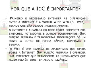 POR QUE A IDC É IMPORTANTE? 
• PRIMEIRO É NECESSÁRIO ENTENDER AS DIFERENÇAS 
ENTRE A INTERNET E A WORLD WIDE WEB (OU WEB), 
TERMOS QUE SÃO USADOS INDISTINTAMENTE. 
• A INTERNET É A CAMADA OU REDE FÍSICA COMPOSTA POR 
SWITCHES, ROTEADORES E OUTROS EQUIPAMENTOS. SUA 
FUNÇÃO PRIMÁRIA É TRANSPORTAR INFORMAÇÕES DE UM 
PONTO A OUTRO DE FORMA RÁPIDA, CONFIÁVEL E 
SEGURA. 
• A WEB É UMA CAMADA DE APLICATIVOS QUE OPERA 
SOBRE A INTERNET. SUA FUNÇÃO PRIMÁRIA É OFERECER 
UMA INTERFACE QUE TRANSFORME AS INFORMAÇÕES QUE 
FLUEM PELA INTERNET EM ALGO UTILIZÁVEL. 
 