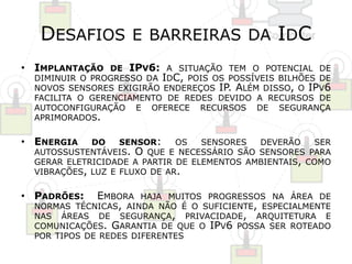 DESAFIOS E BARREIRAS DA IDC 
• IMPLANTAÇÃO DE IPV6: A SITUAÇÃO TEM O POTENCIAL DE 
DIMINUIR O PROGRESSO DA IDC, POIS OS POSSÍVEIS BILHÕES DE 
NOVOS SENSORES EXIGIRÃO ENDEREÇOS IP. ALÉM DISSO, O IPV6 
FACILITA O GERENCIAMENTO DE REDES DEVIDO A RECURSOS DE 
AUTOCONFIGURAÇÃO E OFERECE RECURSOS DE SEGURANÇA 
APRIMORADOS. 
• ENERGIA DO SENSOR: OS SENSORES DEVERÃO SER 
AUTOSSUSTENTÁVEIS. O QUE E NECESSÁRIO SÃO SENSORES PARA 
GERAR ELETRICIDADE A PARTIR DE ELEMENTOS AMBIENTAIS, COMO 
VIBRAÇÕES, LUZ E FLUXO DE AR. 
• PADRÕES: EMBORA HAJA MUITOS PROGRESSOS NA ÁREA DE 
NORMAS TÉCNICAS, AINDA NÃO É O SUFICIENTE, ESPECIALMENTE 
NAS ÁREAS DE SEGURANÇA, PRIVACIDADE, ARQUITETURA E 
COMUNICAÇÕES. GARANTIA DE QUE O IPV6 POSSA SER ROTEADO 
POR TIPOS DE REDES DIFERENTES 
 