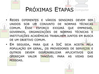 PRÓXIMAS ETAPAS 
• REDES DIFERENTES E VÁRIOS SENSORES DEVEM SER 
UNIDOS SOB UM CONJUNTO DE NORMAS TÉCNICAS 
COMUM. ESSE ESFORÇO EXIGIRÁ QUE EMPRESAS, 
GOVERNOS, ORGANIZAÇÕES DE NORMAS TÉCNICAS E 
INSTITUIÇÕES ACADÊMICAS TRABALHEM JUNTOS EM BUSCA 
DE UM OBJETIVO COMUM. 
• EM SEGUIDA, PARA QUE A IDC SEJA ACEITA PELA 
POPULAÇÃO EM GERAL, OS PROVEDORES DE SERVIÇOS E 
OUTROS DEVEM DISPONIBILIZAR APLICATIVOS QUE 
OFEREÇAM VALOR TANGÍVEL PARA AS VIDAS DAS 
PESSOAS. 
 